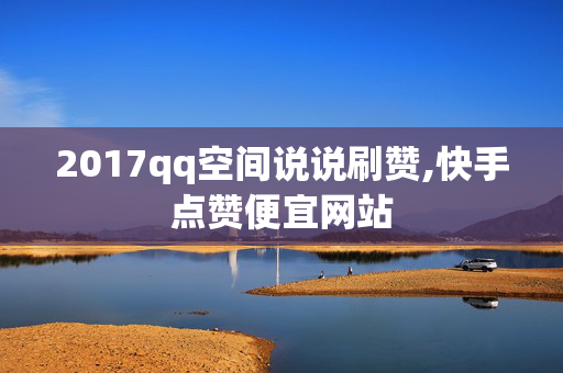 2017qq空间说说刷赞,快手点赞便宜网站