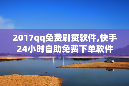 2017qq免费刷赞软件,快手24小时自助免费下单软件