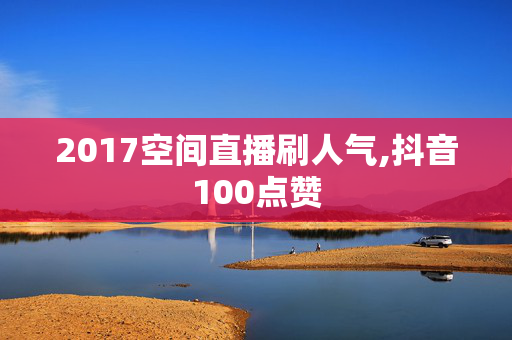 2017空间直播刷人气,抖音100点赞