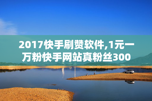 2017快手刷赞软件,1元一万粉快手网站真粉丝300