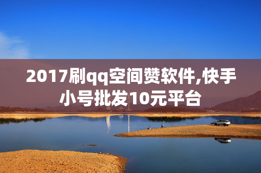 2017刷qq空间赞软件,快手小号批发10元平台