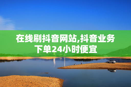 在线刷抖音网站,抖音业务下单24小时便宜