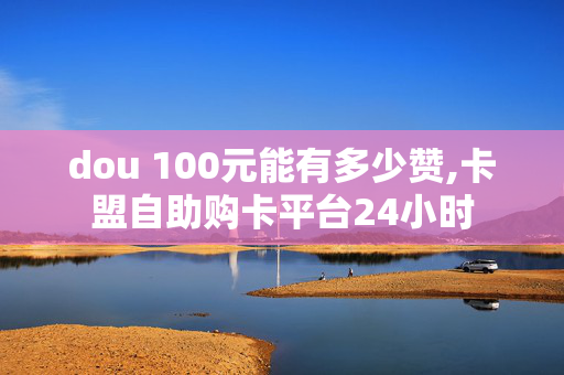 dou 100元能有多少赞,卡盟自助购卡平台24小时