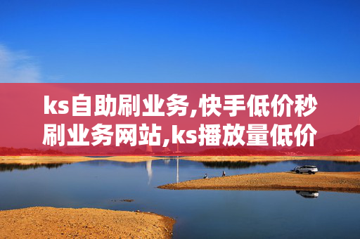 ks自助刷业务,快手低价秒刷业务网站,ks播放量低价