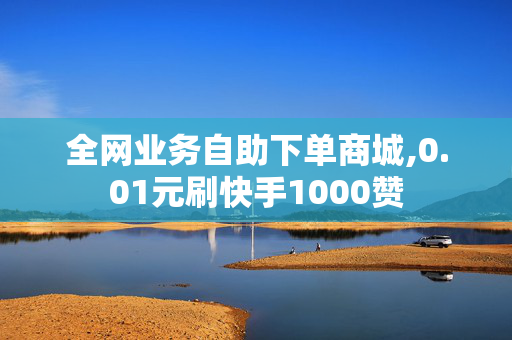 全网业务自助下单商城,0.01元刷快手1000赞