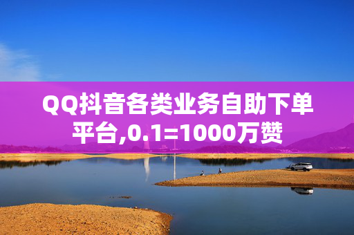 QQ抖音各类业务自助下单平台,0.1=1000万赞