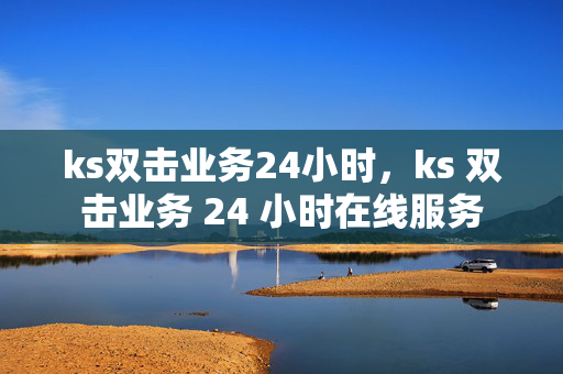 ks双击业务24小时，ks 双击业务 24 小时在线服务