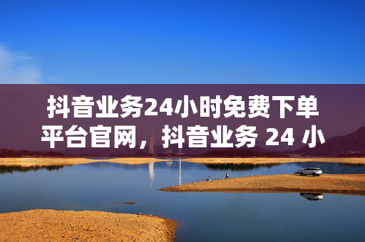 抖音业务24小时免费下单平台官网，抖音业务 24 小时免费下单平台官网