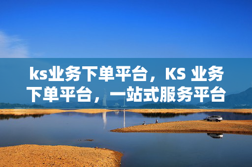 ks业务下单平台，KS 业务下单平台，一站式服务平台