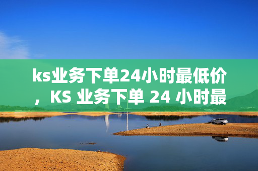 ks业务下单24小时最低价，KS 业务下单 24 小时最低价保障