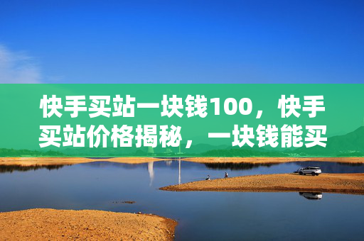 快手买站一块钱100，快手买站价格揭秘，一块钱能买 100 个？