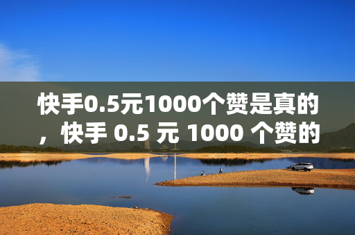 快手0.5元1000个赞是真的，快手 0.5 元 1000 个赞的真实性探讨