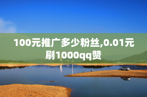 100元推广多少粉丝,0.01元刷1000qq赞