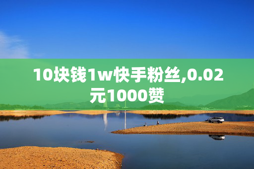 10块钱1w快手粉丝,0.02元1000赞