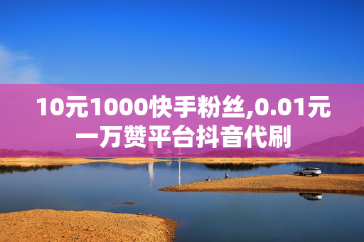 10元1000快手粉丝,0.01元一万赞平台抖音代刷