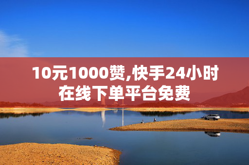 10元1000赞,快手24小时在线下单平台免费