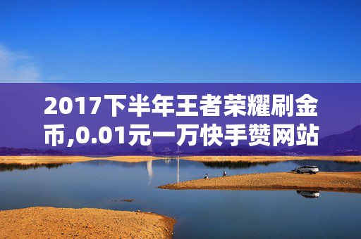 2017下半年王者荣耀刷金币,0.01元一万快手赞网站免费