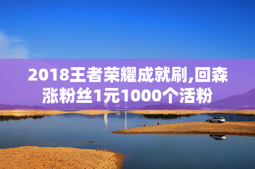 2018王者荣耀成就刷,回森涨粉丝1元1000个活粉