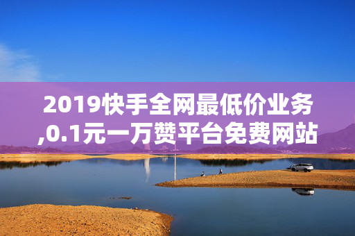 2019快手全网最低价业务,0.1元一万赞平台免费网站