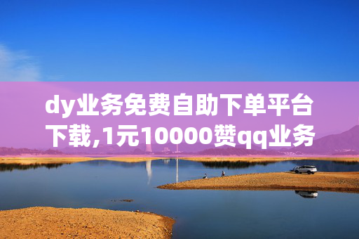 dy业务免费自助下单平台下载,1元10000赞qq业务