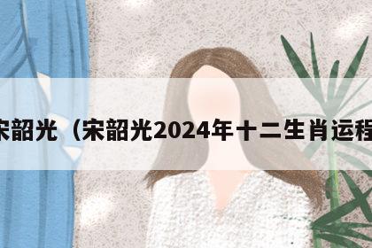 宋韶光（宋韶光2024年十二生肖运程）