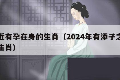 最近有孕在身的生肖（2024年有添子之喜的生肖）