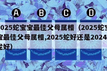 2025蛇宝宝最佳父母属相（2025蛇宝宝最佳父母属相,2025蛇好还是2024龙好）