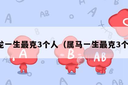 属龙一生最克3个人（属马一生最克3个人）